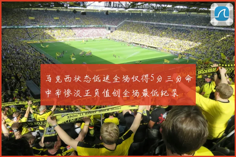 马克西状态低迷全场仅得5分三分命中率惨淡正负值创全场最低纪录