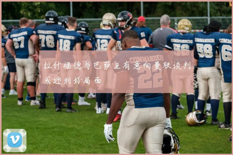 拉什福德与巴萨互有意向曼联谈判或迎利好局面
