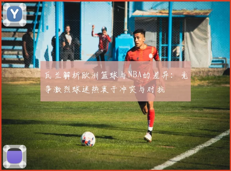 瓦兰解析欧洲篮球与NBA的差异：竞争激烈球迷热衷于冲突与对抗