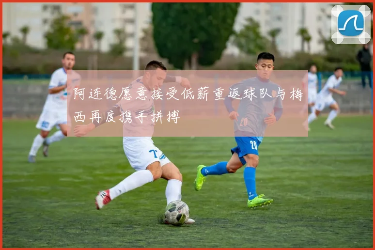 阿连德愿意接受低薪重返球队与梅西再度携手拼搏
