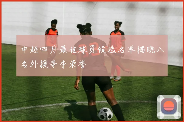 中超四月最佳球员候选名单揭晓八名外援争夺荣誉