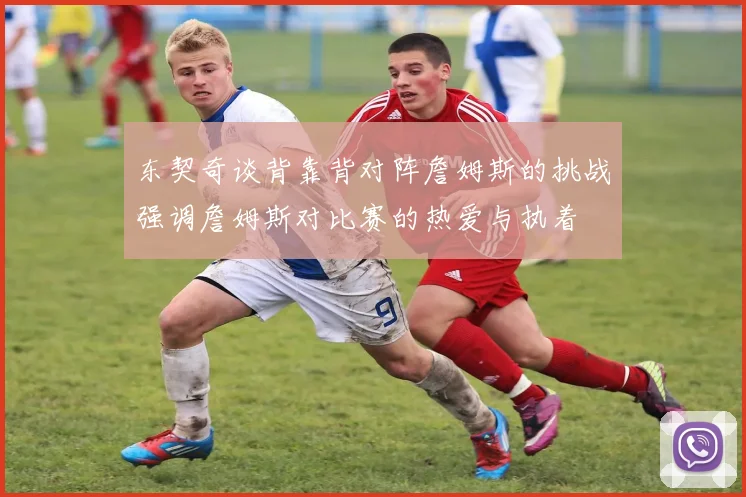 东契奇谈背靠背对阵詹姆斯的挑战强调詹姆斯对比赛的热爱与执着