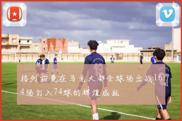 格列兹曼在马竞大都会球场出战164场打入74球的辉煌成就