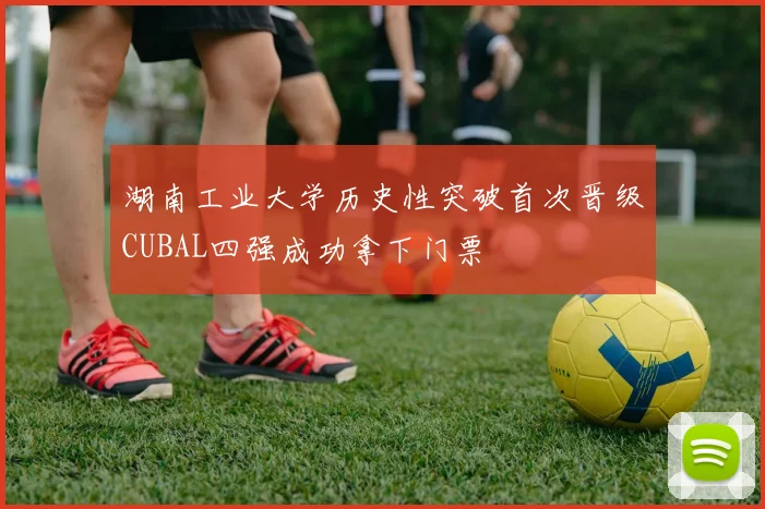 湖南工业大学历史性突破首次晋级CUBAL四强成功拿下门票