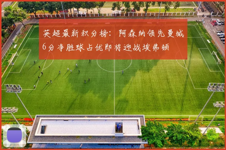 英超最新积分榜：阿森纳领先曼城6分净胜球占优即将迎战埃弗顿