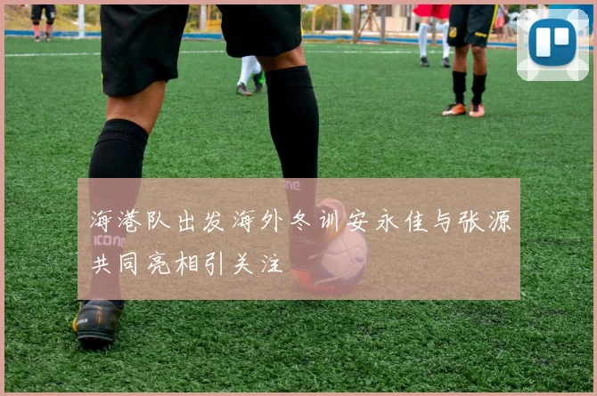海港队出发海外冬训安永佳与张源共同亮相引关注