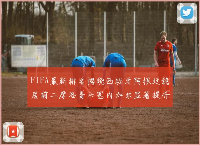FIFA最新排名揭晓西班牙阿根廷稳居前二摩洛哥和塞内加尔显著提升