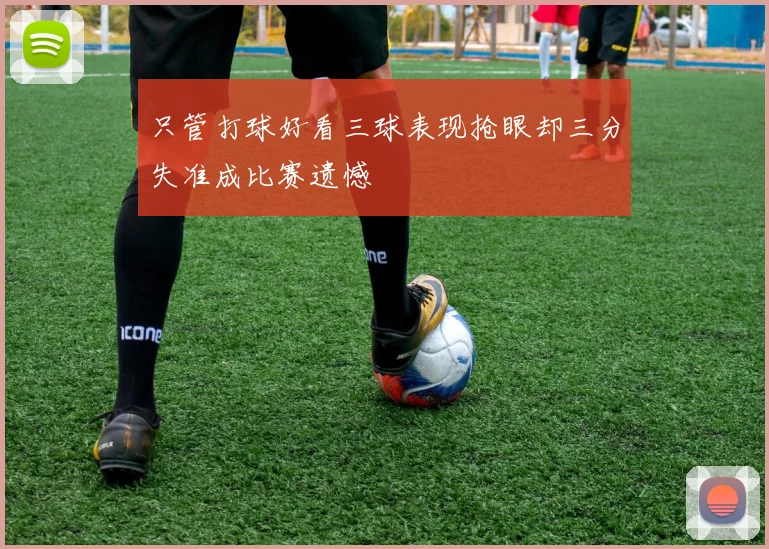 只管打球好看三球表现抢眼却三分失准成比赛遗憾