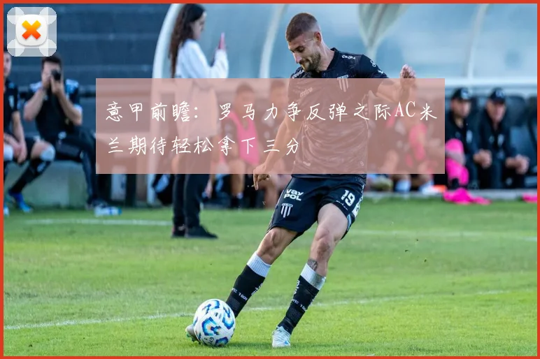 意甲前瞻：罗马力争反弹之际AC米兰期待轻松拿下三分