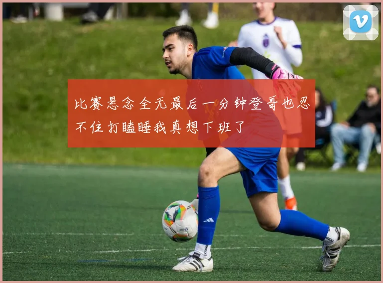 比赛悬念全无最后一分钟登哥也忍不住打瞌睡我真想下班了