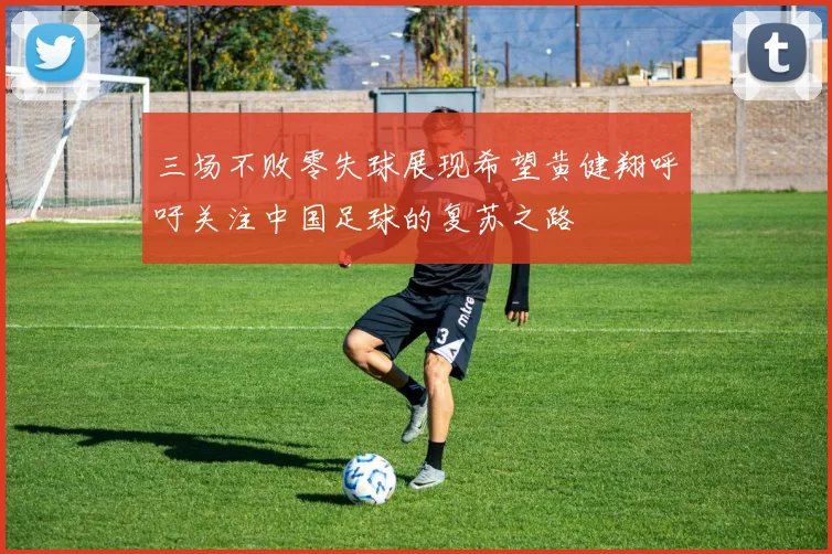 三场不败零失球展现希望黄健翔呼吁关注中国足球的复苏之路