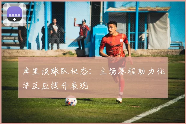 库里谈球队状态：主场赛程助力化学反应提升表现