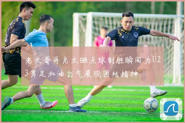 老大哥蒋光太晒点球制胜瞬间为U23男足加油打气展现团结精神