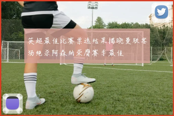 英超最佳比赛票选结果揭晓曼联客场绝杀阿森纳荣膺赛季最佳