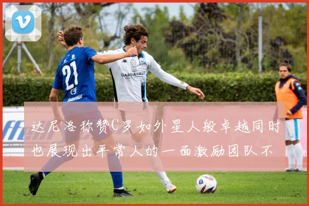 达尼洛称赞C罗如外星人般卓越同时也展现出平常人的一面激励团队不断进步